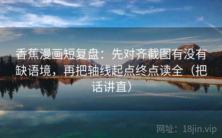 香蕉漫画短复盘：先对齐截图有没有缺语境，再把轴线起点终点读全（把话讲直）
