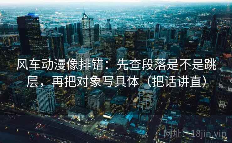 风车动漫像排错：先查段落是不是跳层，再把对象写具体（把话讲直）