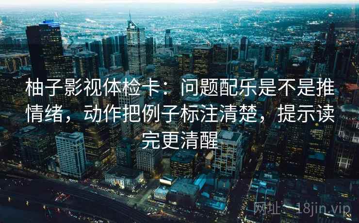 柚子影视体检卡：问题配乐是不是推情绪，动作把例子标注清楚，提示读完更清醒