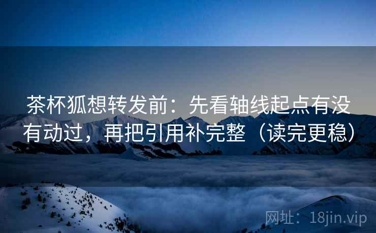 茶杯狐想转发前：先看轴线起点有没有动过，再把引用补完整（读完更稳）