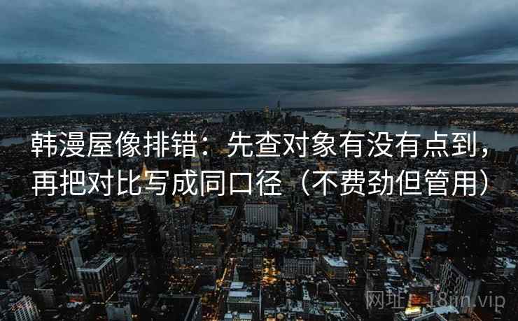 韩漫屋像排错：先查对象有没有点到，再把对比写成同口径（不费劲但管用）