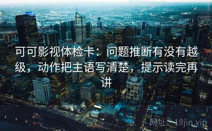 可可影视体检卡：问题推断有没有越级，动作把主语写清楚，提示读完再讲