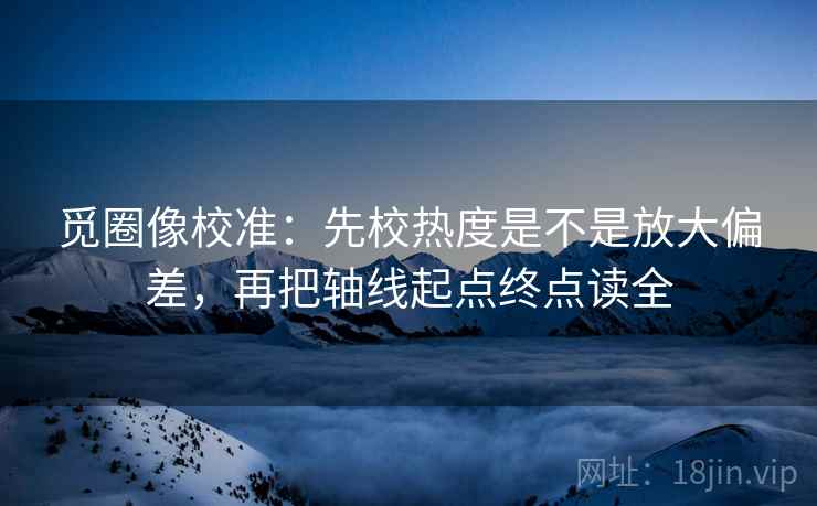 觅圈像校准：先校热度是不是放大偏差，再把轴线起点终点读全