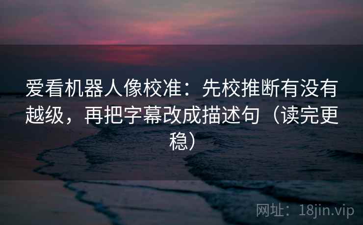 爱看机器人像校准：先校推断有没有越级，再把字幕改成描述句（读完更稳）