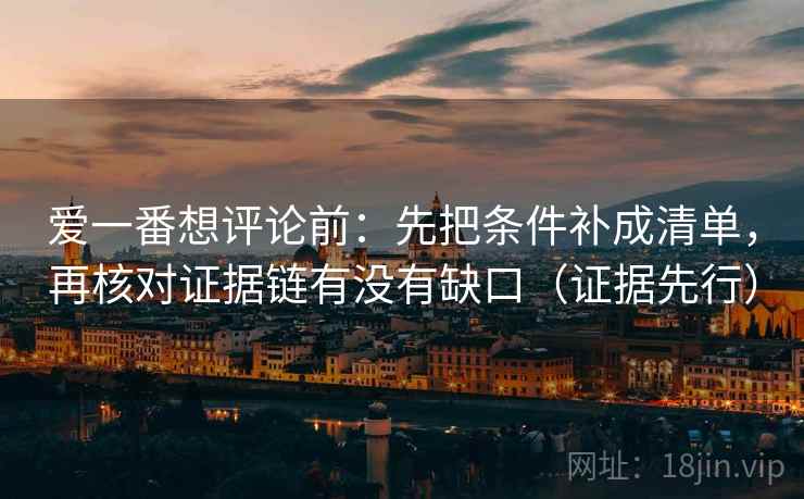 爱一番想评论前：先把条件补成清单，再核对证据链有没有缺口（证据先行）