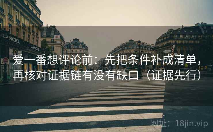 爱一番想评论前：先把条件补成清单，再核对证据链有没有缺口（证据先行）