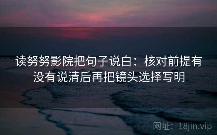 读努努影院把句子说白：核对前提有没有说清后再把镜头选择写明