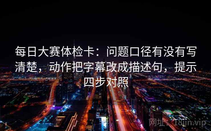 每日大赛体检卡：问题口径有没有写清楚，动作把字幕改成描述句，提示四步对照