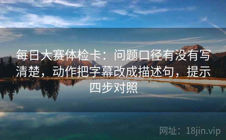 每日大赛体检卡：问题口径有没有写清楚，动作把字幕改成描述句，提示四步对照