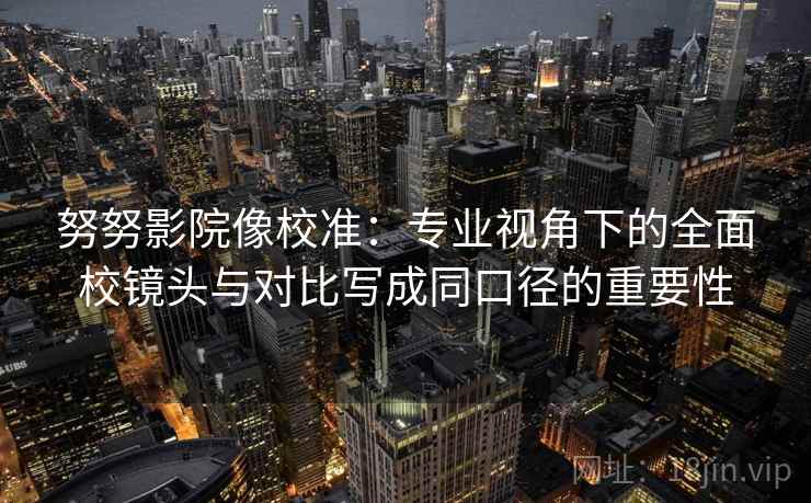 努努影院像校准：专业视角下的全面校镜头与对比写成同口径的重要性