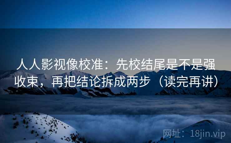 人人影视像校准：先校结尾是不是强收束，再把结论拆成两步（读完再讲）