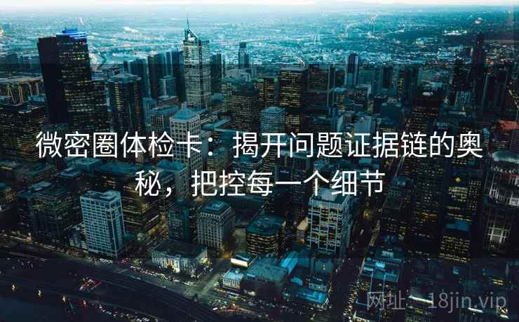 微密圈体检卡：揭开问题证据链的奥秘，把控每一个细节