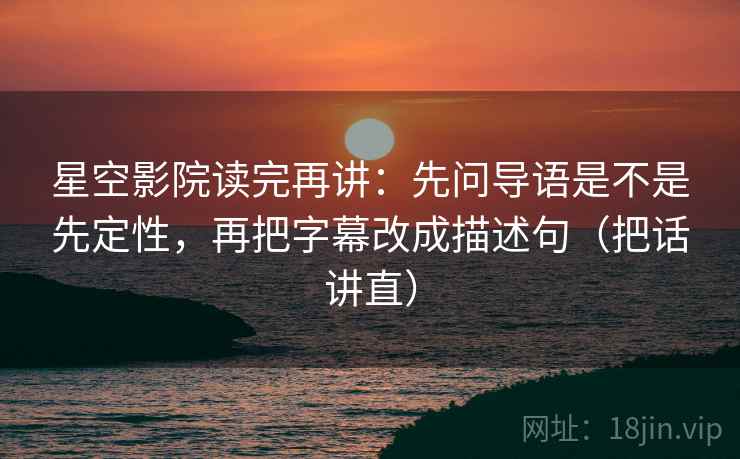 星空影院读完再讲：先问导语是不是先定性，再把字幕改成描述句（把话讲直）