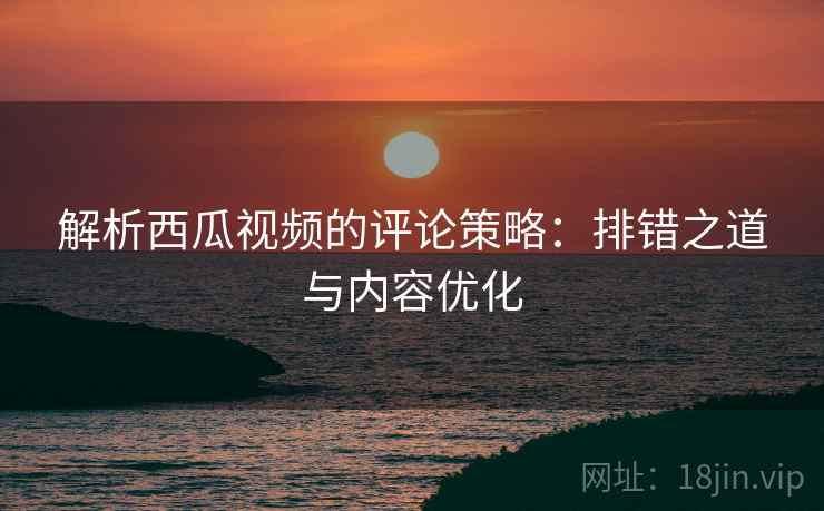 解析西瓜视频的评论策略：排错之道与内容优化