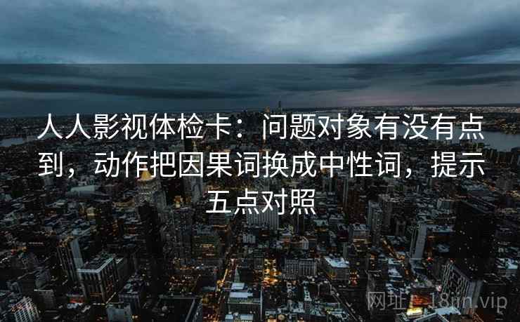人人影视体检卡：问题对象有没有点到，动作把因果词换成中性词，提示五点对照