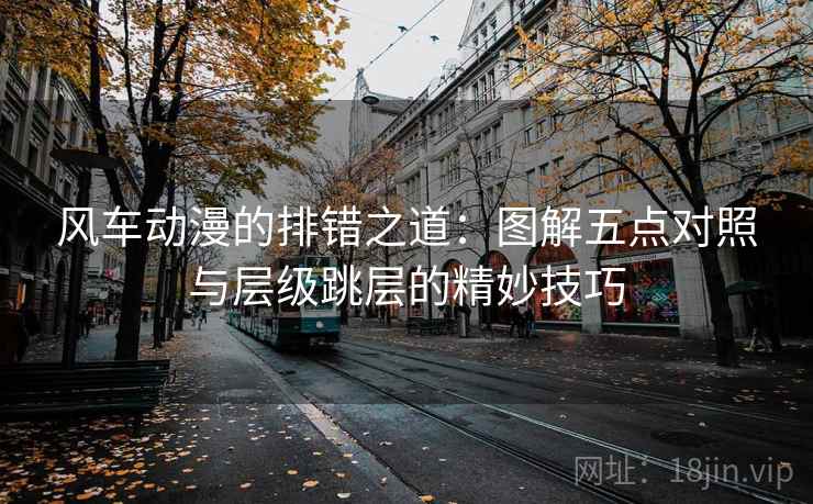 风车动漫的排错之道：图解五点对照与层级跳层的精妙技巧