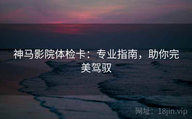 神马影院体检卡：专业指南，助你完美驾驭