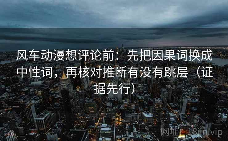 风车动漫想评论前：先把因果词换成中性词，再核对推断有没有跳层（证据先行）