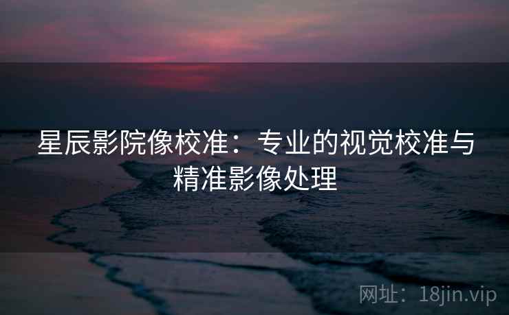 星辰影院像校准：专业的视觉校准与精准影像处理