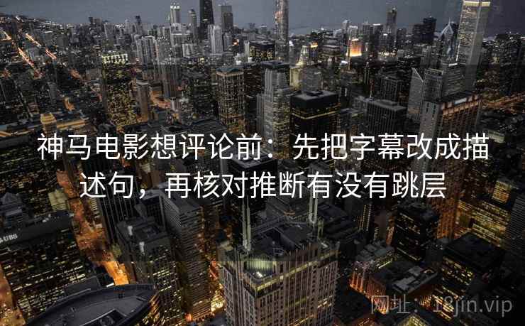 神马电影想评论前：先把字幕改成描述句，再核对推断有没有跳层