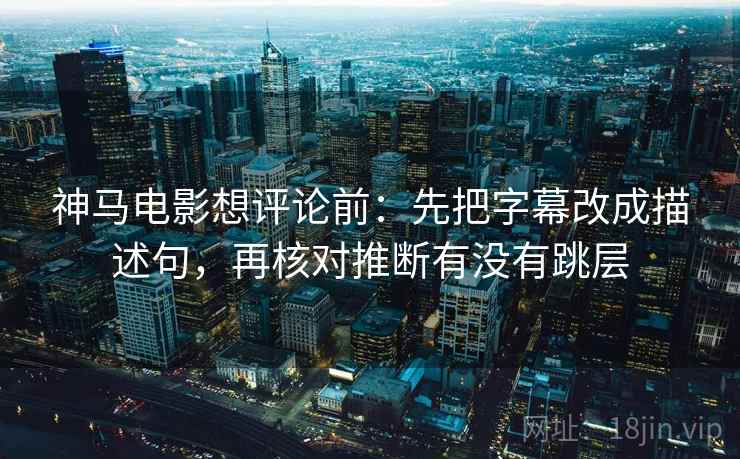 神马电影想评论前：先把字幕改成描述句，再核对推断有没有跳层