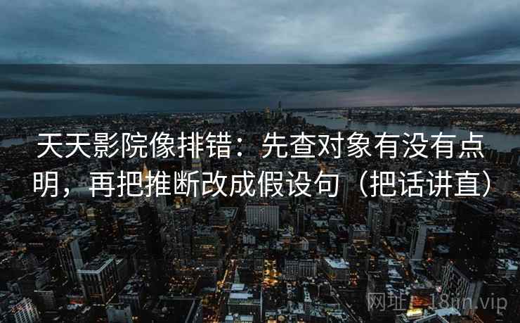 天天影院像排错：先查对象有没有点明，再把推断改成假设句（把话讲直）