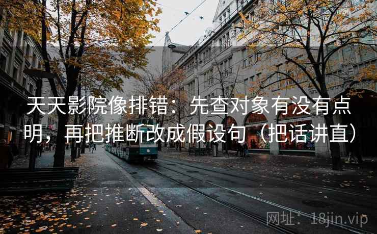 天天影院像排错：先查对象有没有点明，再把推断改成假设句（把话讲直）