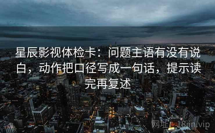 星辰影视体检卡：问题主语有没有说白，动作把口径写成一句话，提示读完再复述