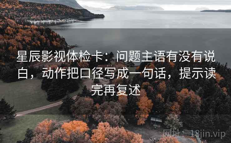 星辰影视体检卡：问题主语有没有说白，动作把口径写成一句话，提示读完再复述