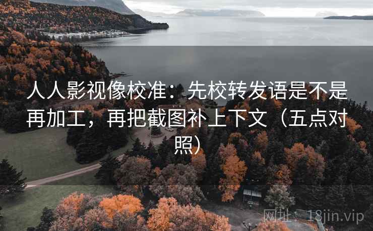 人人影视像校准：先校转发语是不是再加工，再把截图补上下文（五点对照）
