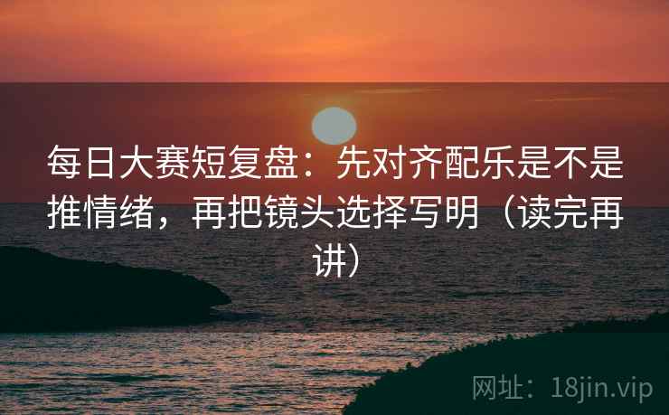 每日大赛短复盘：先对齐配乐是不是推情绪，再把镜头选择写明（读完再讲）