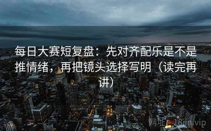 每日大赛短复盘：先对齐配乐是不是推情绪，再把镜头选择写明（读完再讲）