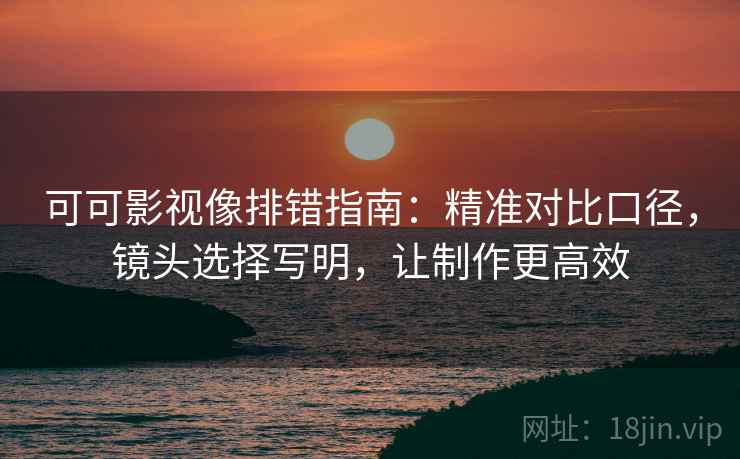 可可影视像排错指南：精准对比口径，镜头选择写明，让制作更高效