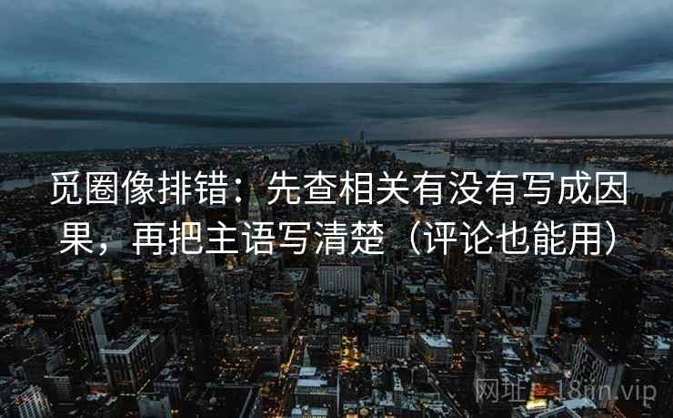 觅圈像排错：先查相关有没有写成因果，再把主语写清楚（评论也能用）